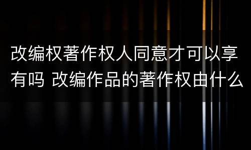 改编权著作权人同意才可以享有吗 改编作品的著作权由什么人享有