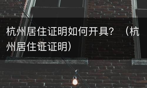 杭州居住证明如何开具？（杭州居住证证明）