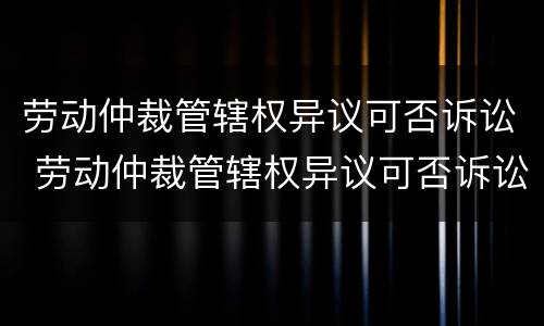 劳动仲裁管辖权异议可否诉讼 劳动仲裁管辖权异议可否诉讼解决