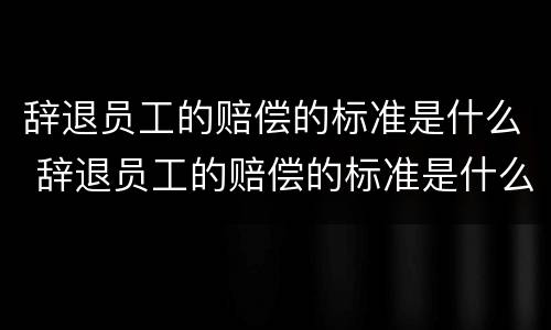 辞退员工的赔偿的标准是什么 辞退员工的赔偿的标准是什么意思