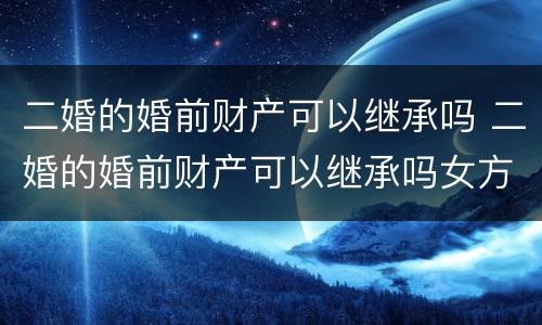 二婚的婚前财产可以继承吗 二婚的婚前财产可以继承吗女方