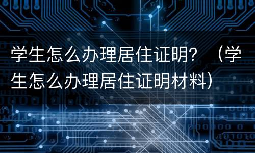 学生怎么办理居住证明？（学生怎么办理居住证明材料）
