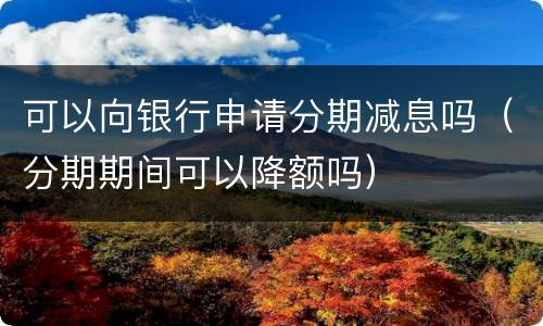 可以向银行申请分期减息吗（分期期间可以降额吗）
