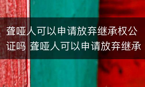 聋哑人可以申请放弃继承权公证吗 聋哑人可以申请放弃继承权公证吗怎么办