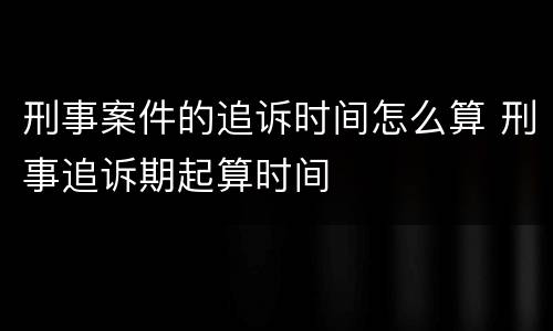 刑事案件的追诉时间怎么算 刑事追诉期起算时间