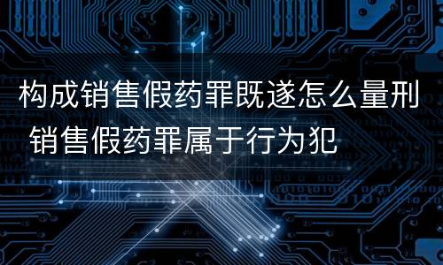 构成销售假药罪既遂怎么量刑 销售假药罪属于行为犯