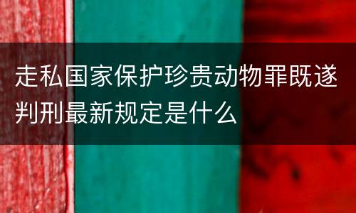 走私国家保护珍贵动物罪既遂判刑最新规定是什么