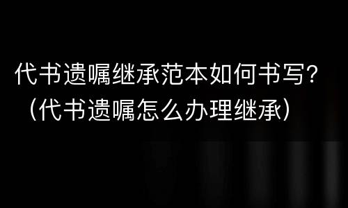 代书遗嘱继承范本如何书写？（代书遗嘱怎么办理继承）