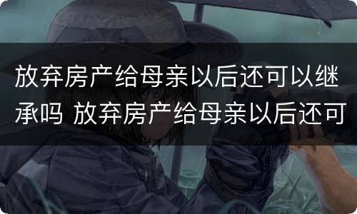 放弃房产给母亲以后还可以继承吗 放弃房产给母亲以后还可以继承吗知乎