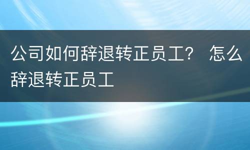 公司如何辞退转正员工？ 怎么辞退转正员工