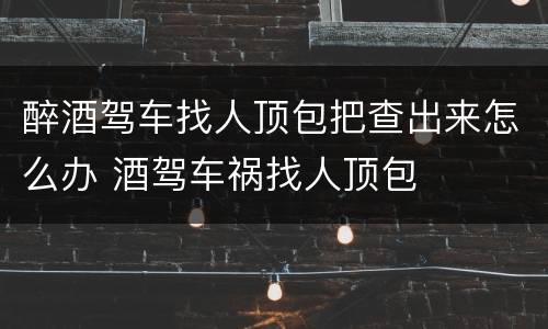 醉酒驾车找人顶包把查出来怎么办 酒驾车祸找人顶包