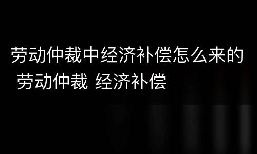 劳动仲裁中经济补偿怎么来的 劳动仲裁 经济补偿