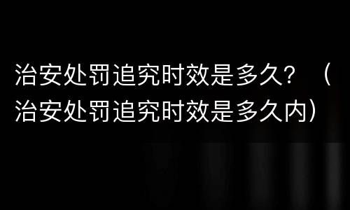 治安处罚追究时效是多久？（治安处罚追究时效是多久内）