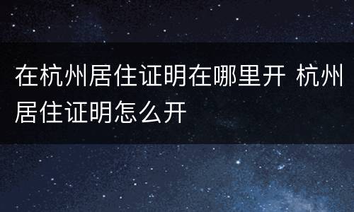 在杭州居住证明在哪里开 杭州居住证明怎么开