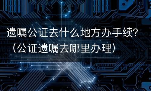 遗嘱公证去什么地方办手续？（公证遗嘱去哪里办理）