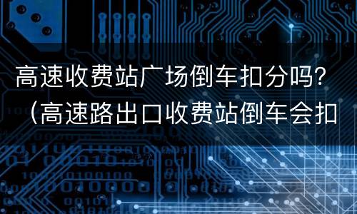 高速收费站广场倒车扣分吗？（高速路出口收费站倒车会扣分吗?）