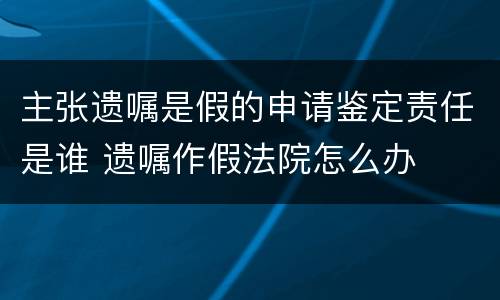 主张遗嘱是假的申请鉴定责任是谁 遗嘱作假法院怎么办