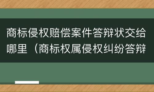 商标侵权赔偿案件答辩状交给哪里（商标权属侵权纠纷答辩状）