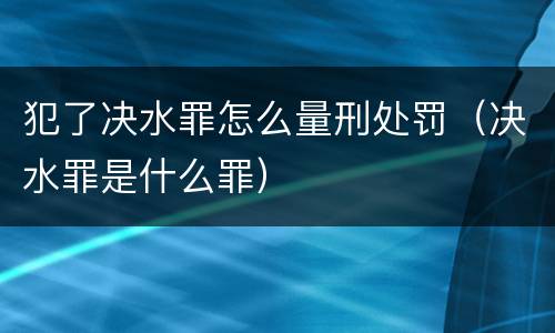 犯了决水罪怎么量刑处罚（决水罪是什么罪）