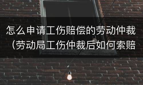 怎么申请工伤赔偿的劳动仲裁（劳动局工伤仲裁后如何索赔）