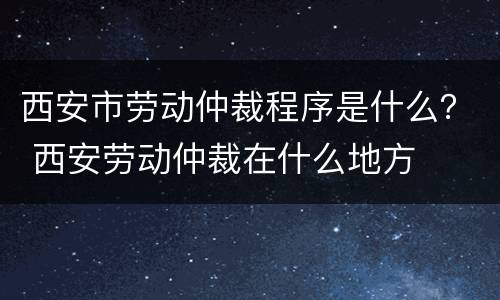 西安市劳动仲裁程序是什么？ 西安劳动仲裁在什么地方