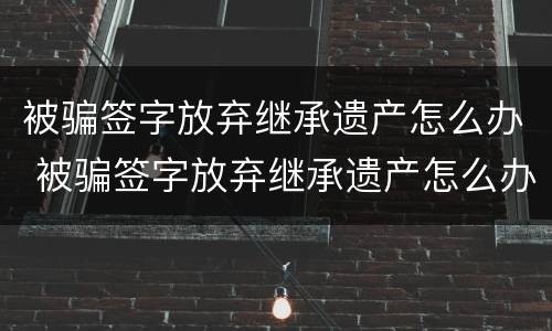 被骗签字放弃继承遗产怎么办 被骗签字放弃继承遗产怎么办理