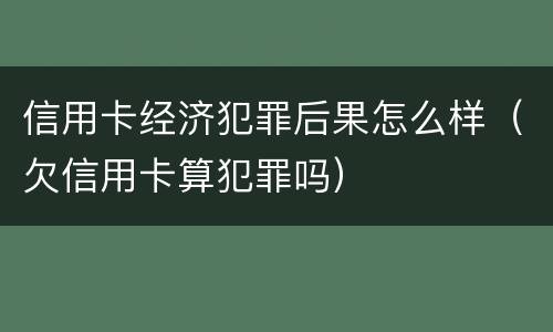信用卡经济犯罪后果怎么样（欠信用卡算犯罪吗）