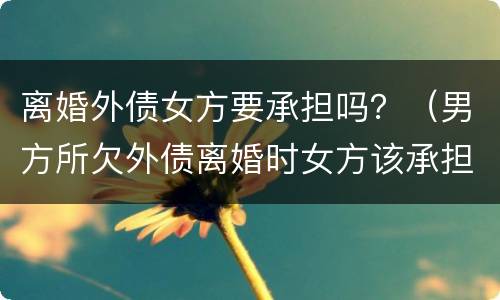 离婚外债女方要承担吗？（男方所欠外债离婚时女方该承担吗）