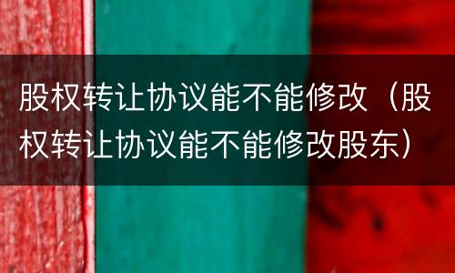 股权转让协议能不能修改（股权转让协议能不能修改股东）
