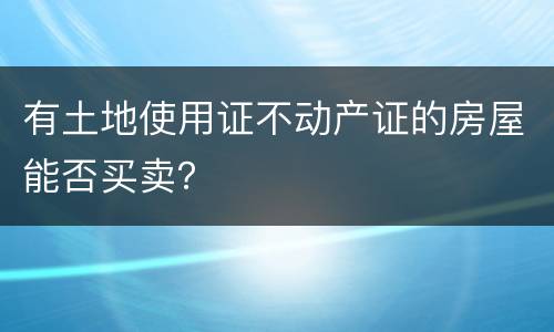 有土地使用证不动产证的房屋能否买卖？