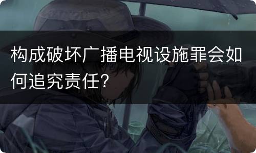 构成破坏广播电视设施罪会如何追究责任?