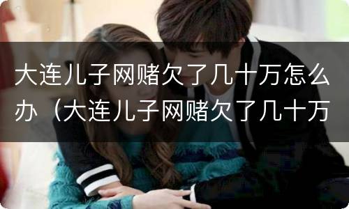 大连儿子网赌欠了几十万怎么办（大连儿子网赌欠了几十万怎么办呀）