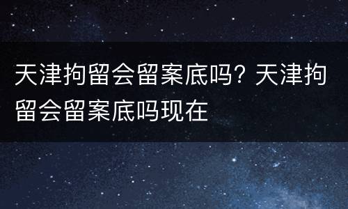 天津拘留会留案底吗? 天津拘留会留案底吗现在