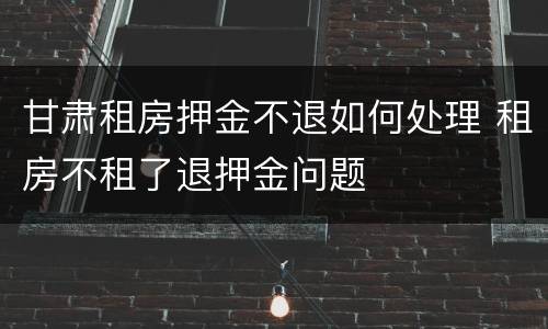 甘肃租房押金不退如何处理 租房不租了退押金问题