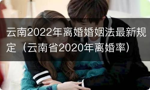 云南2022年离婚婚姻法最新规定（云南省2020年离婚率）