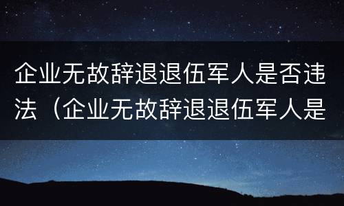 企业无故辞退退伍军人是否违法（企业无故辞退退伍军人是否违法行为）