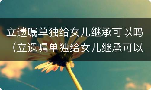 立遗嘱单独给女儿继承可以吗（立遗嘱单独给女儿继承可以吗有效吗）