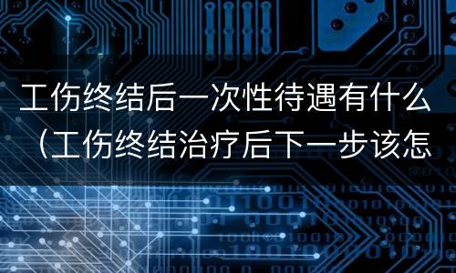工伤终结后一次性待遇有什么（工伤终结治疗后下一步该怎么做）