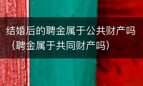 结婚后的聘金属于公共财产吗（聘金属于共同财产吗）