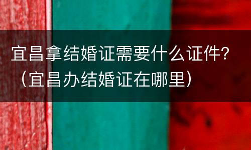 宜昌拿结婚证需要什么证件？（宜昌办结婚证在哪里）