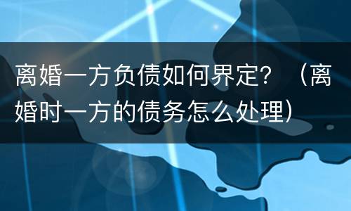 离婚一方负债如何界定？（离婚时一方的债务怎么处理）