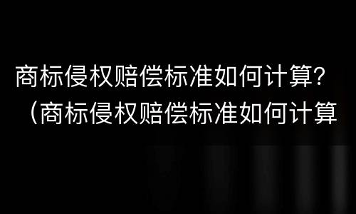 商标侵权赔偿标准如何计算？（商标侵权赔偿标准如何计算出来）