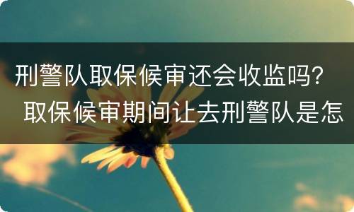 刑警队取保候审还会收监吗？ 取保候审期间让去刑警队是怎么回事?