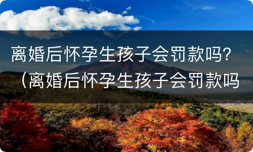 离婚后怀孕生孩子会罚款吗？（离婚后怀孕生孩子会罚款吗）