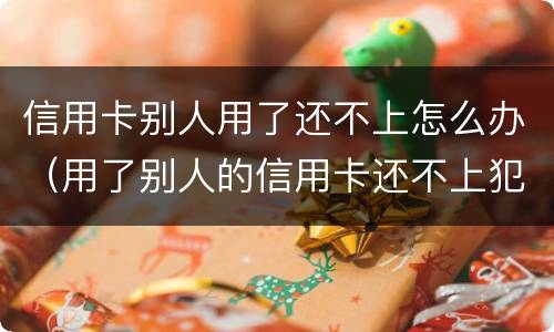 信用卡别人用了还不上怎么办（用了别人的信用卡还不上犯法吗）