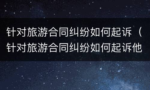 针对旅游合同纠纷如何起诉（针对旅游合同纠纷如何起诉他）