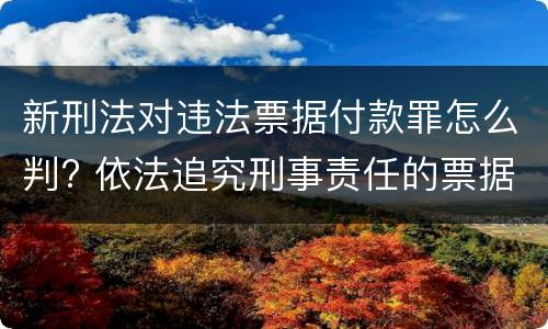 新刑法对违法票据付款罪怎么判? 依法追究刑事责任的票据欺诈行为有