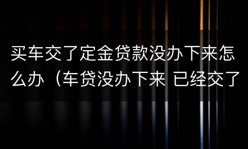 买车交了定金贷款没办下来怎么办（车贷没办下来 已经交了定金）