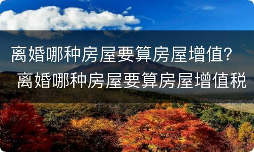 离婚哪种房屋要算房屋增值？ 离婚哪种房屋要算房屋增值税