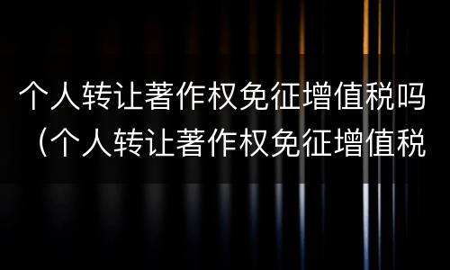 个人转让著作权免征增值税吗（个人转让著作权免征增值税吗）